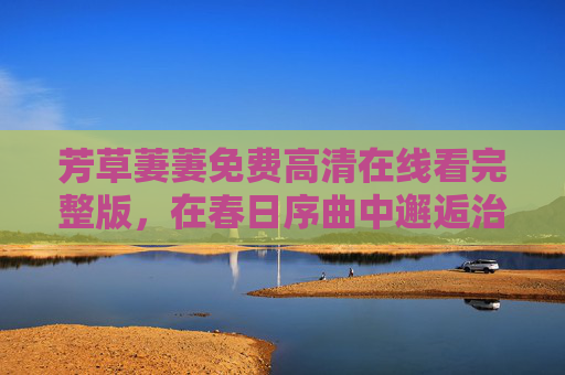 芳草萋萋免费高清在线看完整版,在春日序曲中邂逅治愈时光,芳草萋萋,春日邂逅治愈时光 芳草萋萋免费高清在线看完整版,在春日序曲中邂逅治愈时光,芳草萋萋,春日邂逅治愈时光
