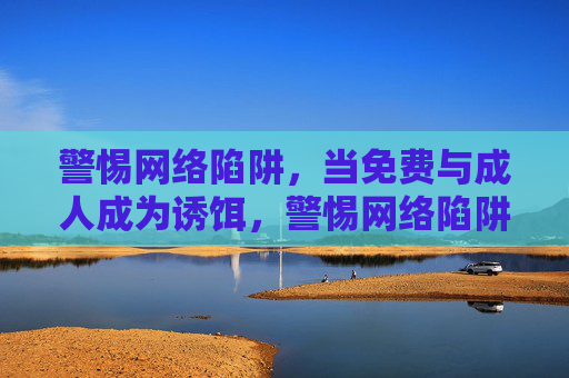 警惕网络陷阱，当免费与成人成为诱饵，警惕网络陷阱，免费与成人诱饵