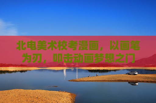 北电美术校考漫画,以画笔为刃,叩击动画梦想之门 北电美术校考漫画,以画笔为刃,叩击动画梦想之门