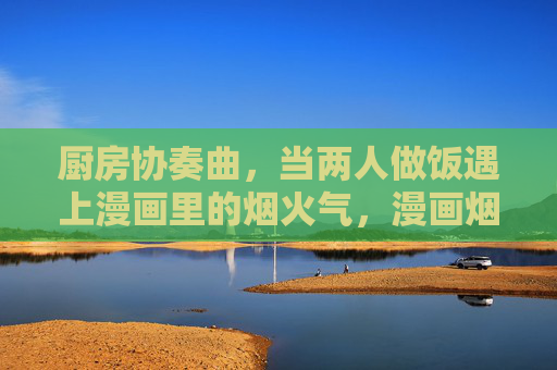 厨房协奏曲,当两人做饭遇上漫画里的烟火气,漫画烟火里的厨房二重奏 厨房协奏曲,当两人做饭遇上漫画里的烟火气,漫画烟火里的厨房二重奏