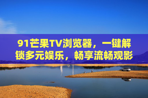 91芒果TV浏览器,一键解锁多元娱乐,畅享流畅观影新体验,91芒果TV浏览器,一键解锁多元娱乐,畅享流畅观影新体验 91芒果TV浏览器,一键解锁多元娱乐,畅享流畅观影新体验,91芒果TV浏览器,一键解锁多元娱乐,畅享流畅观影新体验