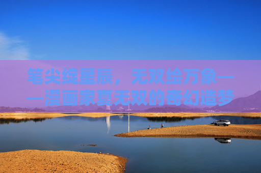 笔尖绽星辰,无双绘万象——漫画家夏无双的奇幻造梦之旅,夏无双,笔尖绘万象,奇幻造梦星 笔尖绽星辰,无双绘万象——漫画家夏无双的奇幻造梦之旅,夏无双,笔尖绘万象,奇幻造梦星