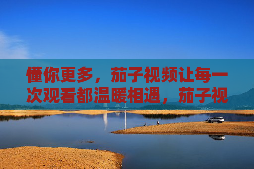 懂你更多,茄子视频让每一次观看都温暖相遇,茄子视频,懂你更多,温暖相遇 懂你更多,茄子视频让每一次观看都温暖相遇,茄子视频,懂你更多,温暖相遇