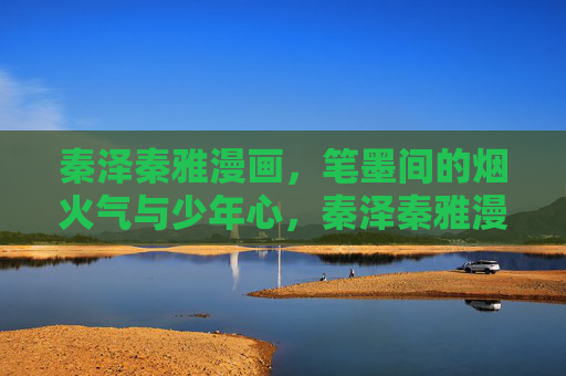 秦泽秦雅漫画,笔墨间的烟火气与少年心,秦泽秦雅漫画,笔墨烟火绘少年心 秦泽秦雅漫画,笔墨间的烟火气与少年心,秦泽秦雅漫画,笔墨烟火绘少年心