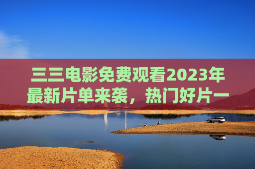 三三电影免费观看2023年最新片单来袭,热门好片一键直达,告别会员烦恼,三三电影2023最新免费片单,热门好片一键直达,告别会员烦恼 三三电影免费观看2023年最新片单来袭,热门好片一键直达,告别会员烦恼,三三电影2023最新免费片单,热门好片一键直达,告别会员烦恼