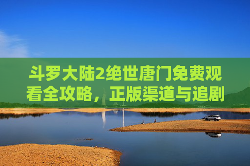 斗罗大陆2绝世唐门免费观看全攻略,正版渠道与追剧指南,斗罗大陆2绝世唐门免费观看全攻略,正版渠道与追剧指南 斗罗大陆2绝世唐门免费观看全攻略,正版渠道与追剧指南,斗罗大陆2绝世唐门免费观看全攻略,正版渠道与追剧指南