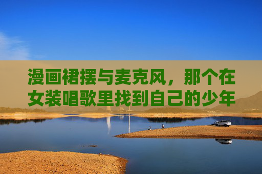 漫画裙摆与麦克风，那个在女装唱歌里找到自己的少年，漫画裙摆与麦克风，女装少年的自我寻声