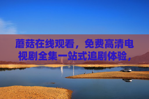 蘑菇在线观看，免费高清电视剧全集一站式追剧体验，蘑菇免费高清电视剧全集一站式追剧