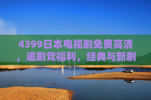4399日本电视剧免费高清，追剧党福利，经典与新剧一站看齐，4399日本电视剧免费高清，经典新剧一站看齐，追剧党福利