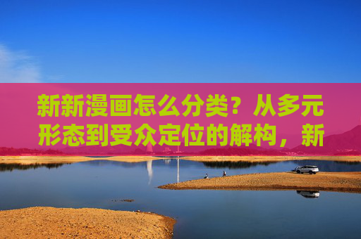 新新漫画怎么分类？从多元形态到受众定位的解构，新新漫画分类解构，从多元形态到受众定位