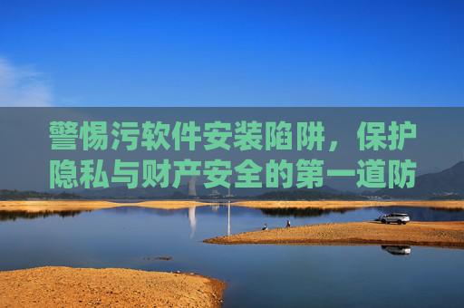 警惕污软件安装陷阱，保护隐私与财产安全的第一道防线