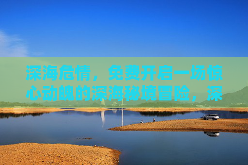 深海危情，免费开启一场惊心动魄的深海秘境冒险，深海危情，免费开启惊心动魄秘境冒险