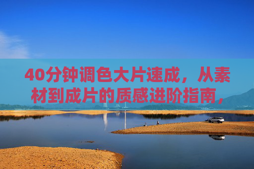 40分钟调色大片速成，从素材到成片的质感进阶指南，40分钟调色大片速成，素材到成片质感进阶
