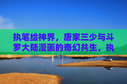 执笔绘神界，唐家三少与斗罗大陆漫画的奇幻共生，执笔绘神界，唐家三少与斗罗大陆漫画的奇幻共生