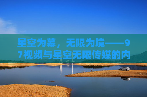 星空为幕，无限为境——97视频与星空无限传媒的内容探索之路，星空为幕，无限为境，97视频与星空无限传媒的内容探索