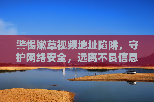 警惕嫩草视频地址陷阱，守护网络安全，远离不良信息，警惕嫩草视频地址陷阱，守护网络安全远离不良信息