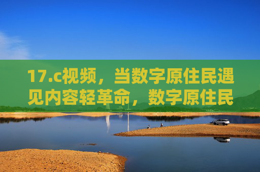 17.c视频，当数字原住民遇见内容轻革命，数字原住民遇见内容轻革命