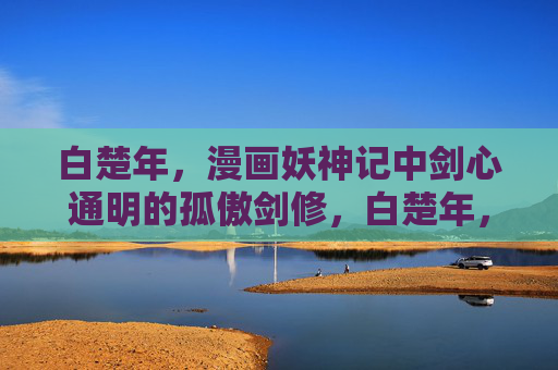 白楚年，漫画妖神记中剑心通明的孤傲剑修，白楚年，剑心通明的孤傲剑修