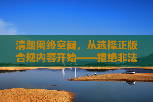 清朗网络空间，从选择正版合规内容开始——拒绝非法免费入口，拥抱健康视听体验