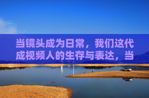当镜头成为日常，我们这代成视频人的生存与表达，当镜头成为日常，我们这代视频人的生存与表达