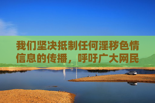 我们坚决抵制任何淫秽色情信息的传播，呼吁广大网民自觉遵守法律法规，树立正确的网络价值观，远离不良信息。网络空间不是法外之地，任何试图通过非法软件传播不良内容的行为，都将受到法律的严惩，抵制网络淫秽信息，严守法治底线