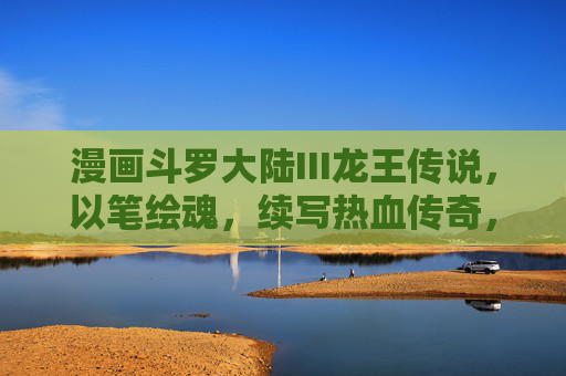 漫画斗罗大陆III龙王传说，以笔绘魂，续写热血传奇，笔绘魂，续写龙王热血传奇