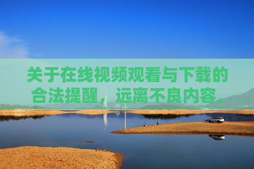 关于在线视频观看与下载的合法提醒，远离不良内容，守护网络安全，在线视频观看下载合法提醒，远离不良内容，守护网络安全