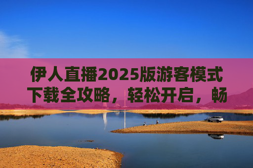 伊人直播2025版游客模式下载全攻略，轻松开启，畅享直播体验，伊人直播2025版游客模式下载全攻略