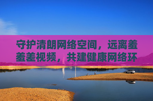 守护清朗网络空间，远离羞羞差视频，共建健康网络环境，共建清朗健康网络环境远离不良视频