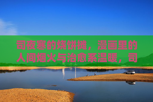 司夜寒的烧饼摊，漫画里的人间烟火与治愈系温暖，司夜寒的烧饼摊，漫画里的人间烟火治愈