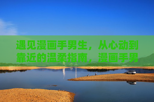 遇见漫画手男生，从心动到靠近的温柔指南，漫画手男生，从心动到靠近的温柔指南