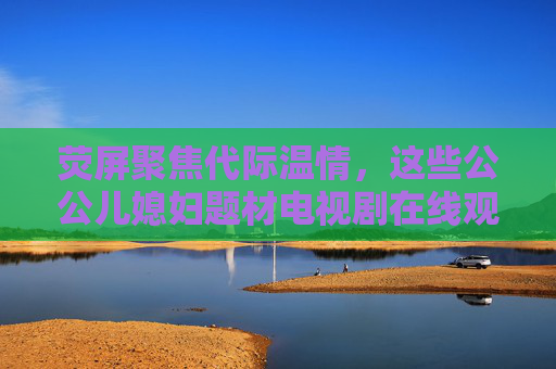 荧屏聚焦代际温情，这些公公儿媳妇题材电视剧在线观看指南，代际温情荧屏，公公儿媳妇剧观看指南