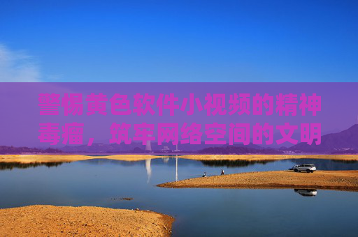警惕黄色软件小视频的精神毒瘤，筑牢网络空间的文明防线，警惕黄色软件小视频的精神毒瘤，筑牢网络文明防线
