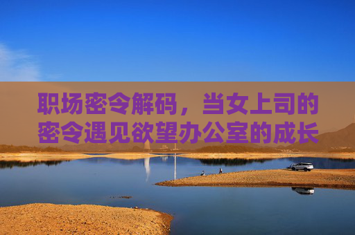 职场密令解码，当女上司的密令遇见欲望办公室的成长寓言，职场密令解码，欲望办公室的成长寓言