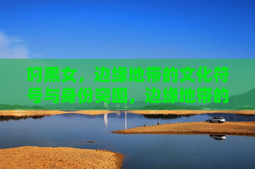 叼黑女，边缘地带的文化符号与身份突围，边缘地带的叼黑女，文化符号与身份突围