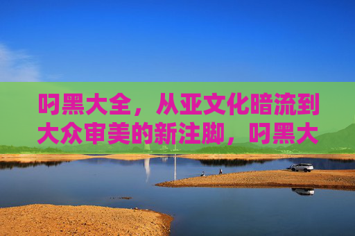 叼黑大全,从亚文化暗流到大众审美的新注脚,叼黑大全,从亚文化暗流到大众审美的新注脚 叼黑大全,从亚文化暗流到大众审美的新注脚,叼黑大全,从亚文化暗流到大众审美的新注脚