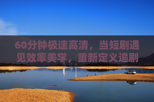 60分钟极速高清,当短剧遇见效率美学,重新定义追剧新体验,60分钟效率美学,短剧重塑追剧新体验 60分钟极速高清,当短剧遇见效率美学,重新定义追剧新体验,60分钟效率美学,短剧重塑追剧新体验