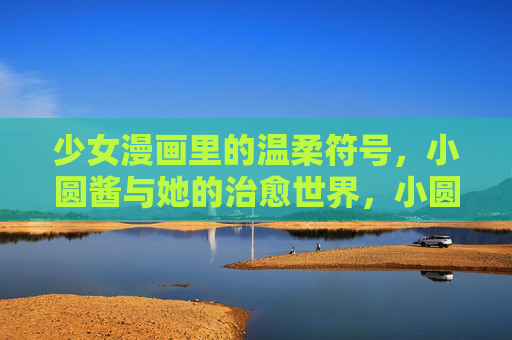 少女漫画里的温柔符号,小圆酱与她的治愈世界,小圆酱,少女漫画里的温柔符号与治愈世界 少女漫画里的温柔符号,小圆酱与她的治愈世界,小圆酱,少女漫画里的温柔符号与治愈世界