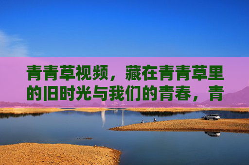 青青草视频,藏在青青草里的旧时光与我们的青春,青青草,旧时光与青春的私藏 青青草视频,藏在青青草里的旧时光与我们的青春,青青草,旧时光与青春的私藏