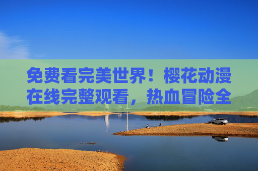 免费看完美世界！樱花动漫在线完整观看，热血冒险全程高能，樱花动漫免费在线完整观看，完美世界热血冒险全程高能