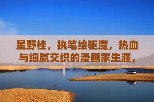 星野桂,执笔绘驱魔,热血与细腻交织的漫画家生涯,星野桂,执笔驱魔,热血与细腻交织的漫画家生涯 星野桂,执笔绘驱魔,热血与细腻交织的漫画家生涯,星野桂,执笔驱魔,热血与细腻交织的漫画家生涯