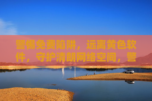 警惕免费陷阱，远离黄色软件，守护清朗网络空间，警惕免费陷阱，远离黄色软件，守护清朗网络空间