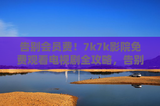 告别会员费!7k7k影院免费观看电视剧全攻略,告别会员费!7k7k影院免费看电视剧全攻略 告别会员费!7k7k影院免费观看电视剧全攻略,告别会员费!7k7k影院免费看电视剧全攻略