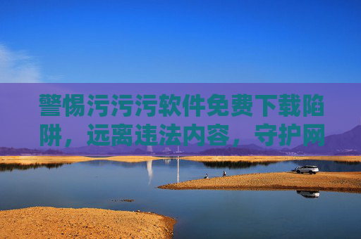 警惕污污污软件免费下载陷阱，远离违法内容，守护网络安全，警惕污软件免费下载陷阱，远离违法，守护网络安全
