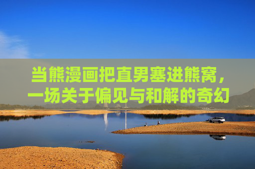 当熊漫画把直男塞进熊窝,一场关于偏见与和解的奇幻漂流,直男误入熊窝,偏见与和解的奇幻漂流 当熊漫画把直男塞进熊窝,一场关于偏见与和解的奇幻漂流,直男误入熊窝,偏见与和解的奇幻漂流