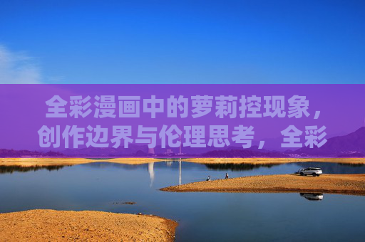 全彩漫画中的萝莉控现象,创作边界与伦理思考,全彩漫画萝莉控现象,创作边界与伦理思考 全彩漫画中的萝莉控现象,创作边界与伦理思考,全彩漫画萝莉控现象,创作边界与伦理思考
