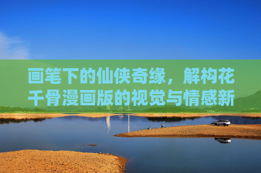 画笔下的仙侠奇缘,解构花千骨漫画版的视觉与情感新表达,画笔绘仙侠,花千骨漫画的视觉与情感新表达 画笔下的仙侠奇缘,解构花千骨漫画版的视觉与情感新表达,画笔绘仙侠,花千骨漫画的视觉与情感新表达