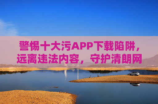 警惕十大污APP下载陷阱,远离违法内容,守护清朗网络,警惕十大污APP下载陷阱,守护清朗网络 警惕十大污APP下载陷阱,远离违法内容,守护清朗网络,警惕十大污APP下载陷阱,守护清朗网络