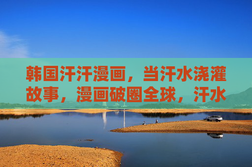 韩国汗汗漫画,当汗水浇灌故事,漫画破圈全球,汗水浇灌故事,漫画破圈全球 韩国汗汗漫画,当汗水浇灌故事,漫画破圈全球,汗水浇灌故事,漫画破圈全球