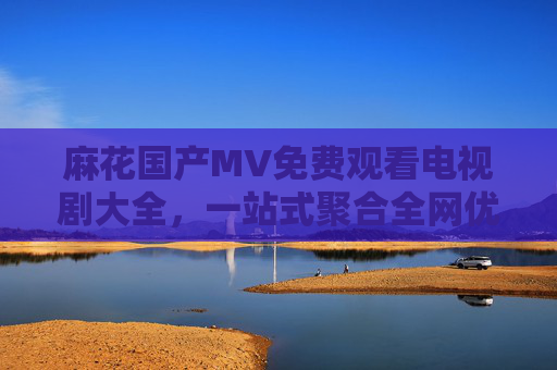 麻花国产MV免费观看电视剧大全，一站式聚合全网优质影视音乐资源，麻花一站式免费聚合国产影视音乐资源